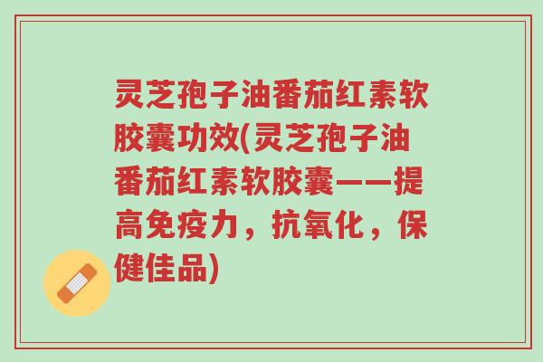 灵芝孢子油番茄红素软胶囊功效(灵芝孢子油番茄红素软胶囊——提高免疫力,抗氧化,保健佳品)-第1张图片-超越 灵芝孢子油番茄红素软胶囊功效(灵芝孢子油番茄红素软胶囊——提高免疫力,抗氧化,保健佳品)-第1张图片-超越