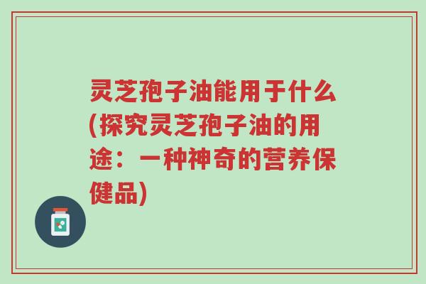 灵芝孢子油能用于什么(探究灵芝孢子油的用途:一种神奇的营养保健品)-第1张图片-超越 灵芝孢子油能用于什么(探究灵芝孢子油的用途:一种神奇的营养保健品)-第1张图片-超越