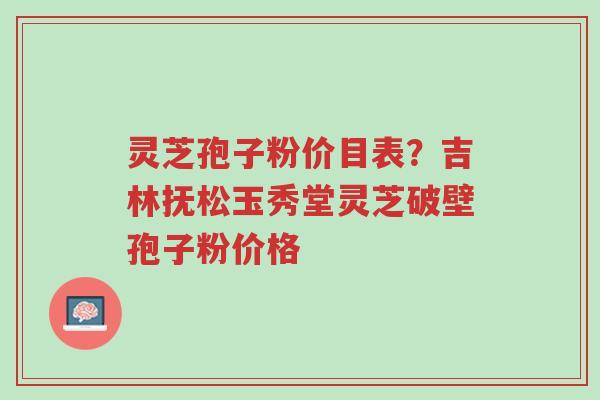灵芝孢子粉价目表？吉林抚松玉秀堂灵芝破壁孢子粉价格-第1张图片-超越
