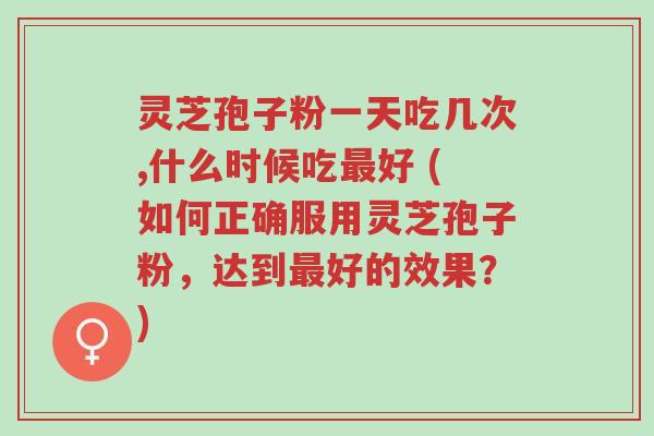 灵芝孢子粉一天吃几次,什么时候吃最好 (如何正确服用灵芝孢子粉,达到最好的效果?)-第1张图片-超越 灵芝孢子粉一天吃几次,什么时候吃最好 (如何正确服用灵芝孢子粉,达到最好的效果?)-第1张图片-超越