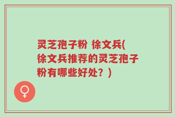 灵芝孢子粉 徐文兵(徐文兵推荐的灵芝孢子粉有哪些好处?)-第1张图片-超越 灵芝孢子粉 徐文兵(徐文兵推荐的灵芝孢子粉有哪些好处?)-第1张图片-超越