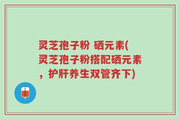 灵芝孢子粉 硒元素(灵芝孢子粉搭配硒元素,护肝养生双管齐下)-第1张图片-超越 灵芝孢子粉 硒元素(灵芝孢子粉搭配硒元素,护肝养生双管齐下)-第1张图片-超越