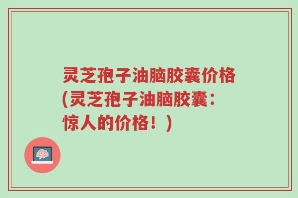 灵芝孢子油脑胶囊价格(灵芝孢子油脑胶囊:惊人的价格!)-第1张图片-超越 灵芝孢子油脑胶囊价格(灵芝孢子油脑胶囊:惊人的价格!)-第1张图片-超越