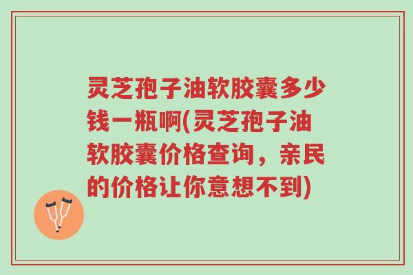 灵芝孢子油软胶囊多少钱一瓶啊(灵芝孢子油软胶囊价格查询,亲民的价格让你意想不到)-第1张图片-超越 灵芝孢子油软胶囊多少钱一瓶啊(灵芝孢子油软胶囊价格查询,亲民的价格让你意想不到)-第1张图片-超越