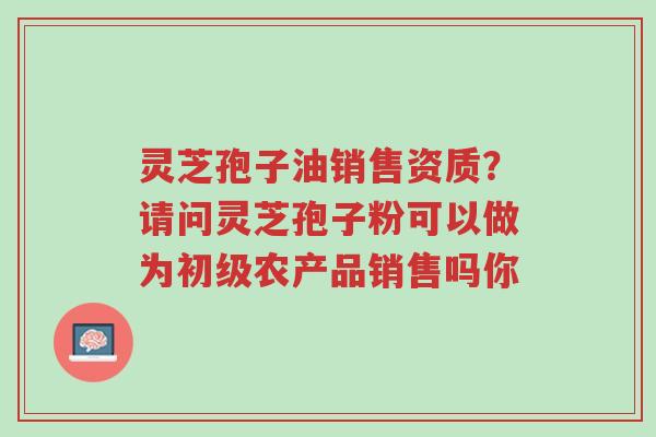 灵芝孢子油销售资质?请问灵芝孢子粉可以做为初级农产品销售吗你-第1张图片-超越 灵芝孢子油销售资质?请问灵芝孢子粉可以做为初级农产品销售吗你-第1张图片-超越