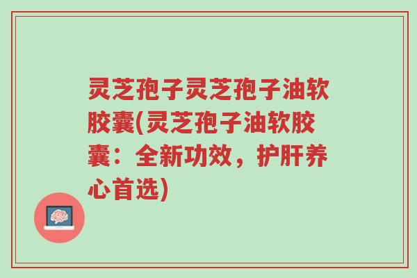 灵芝孢子灵芝孢子油软胶囊(灵芝孢子油软胶囊:全新功效,护肝养心首选)-第1张图片-超越 灵芝孢子灵芝孢子油软胶囊(灵芝孢子油软胶囊:全新功效,护肝养心首选)-第1张图片-超越