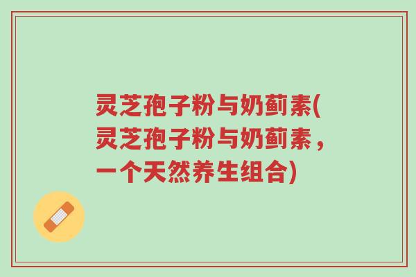 灵芝孢子粉与奶蓟素(灵芝孢子粉与奶蓟素,一个天然养生组合)-第1张图片-超越 灵芝孢子粉与奶蓟素(灵芝孢子粉与奶蓟素,一个天然养生组合)-第1张图片-超越
