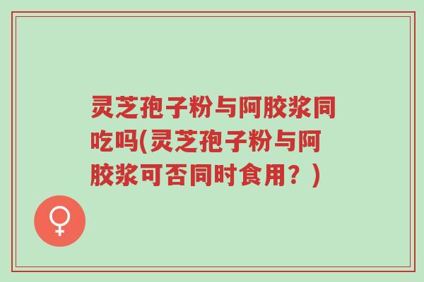 灵芝孢子粉与阿胶浆同吃吗(灵芝孢子粉与阿胶浆可否同时食用?)-第1张图片-超越 灵芝孢子粉与阿胶浆同吃吗(灵芝孢子粉与阿胶浆可否同时食用?)-第1张图片-超越