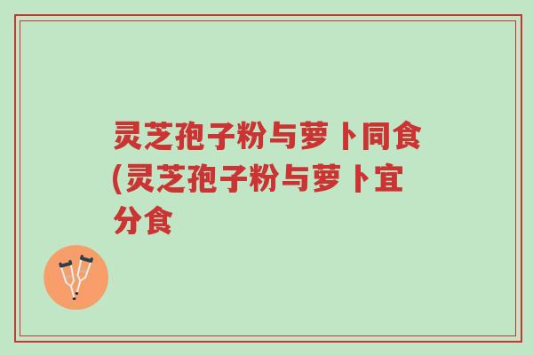 灵芝孢子粉与萝卜同食(灵芝孢子粉与萝卜宜分食-第1张图片-超越 灵芝孢子粉与萝卜同食(灵芝孢子粉与萝卜宜分食-第1张图片-超越