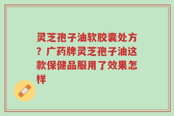 灵芝孢子油软胶囊处方？广药牌灵芝孢子油这款保健品服用了效果怎样-第1张图片-超越
