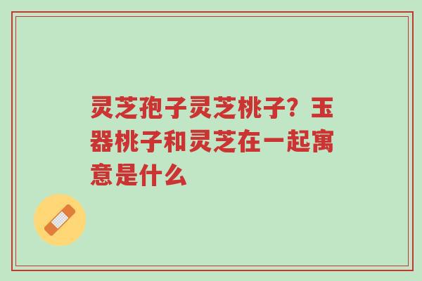 灵芝孢子灵芝桃子？玉器桃子和灵芝在一起寓意是什么-第1张图片-超越