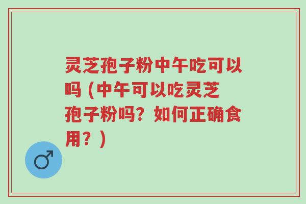 灵芝孢子粉中午吃可以吗 (中午可以吃灵芝孢子粉吗?如何正确食用?)-第1张图片-超越 灵芝孢子粉中午吃可以吗 (中午可以吃灵芝孢子粉吗?如何正确食用?)-第1张图片-超越