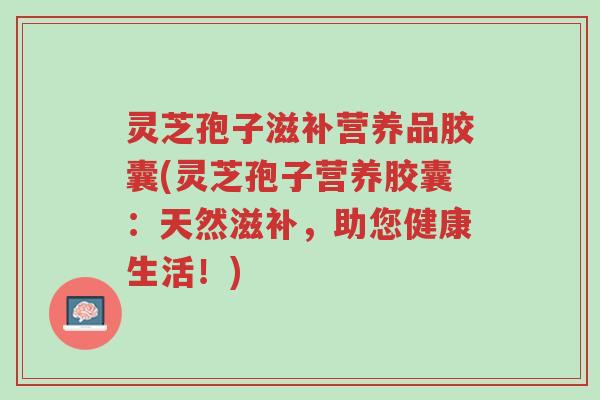 灵芝孢子滋补营养品胶囊(灵芝孢子营养胶囊:天然滋补,助您健康生活!)-第1张图片-超越 灵芝孢子滋补营养品胶囊(灵芝孢子营养胶囊:天然滋补,助您健康生活!)-第1张图片-超越