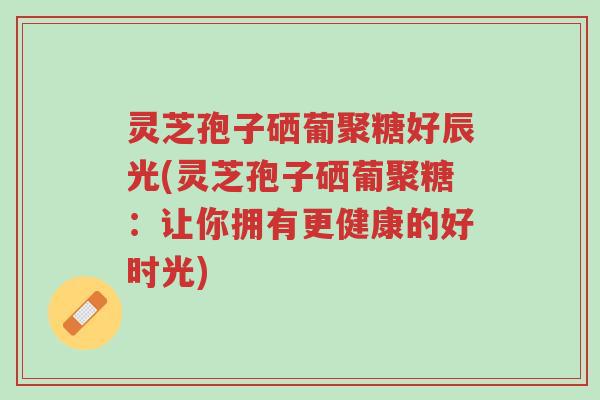 灵芝孢子硒葡聚糖好辰光(灵芝孢子硒葡聚糖：让你拥有更健康的好时光)-第1张图片-超越