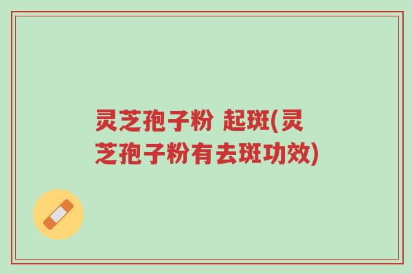 灵芝孢子粉 起斑(灵芝孢子粉有去斑功效)-第1张图片-超越