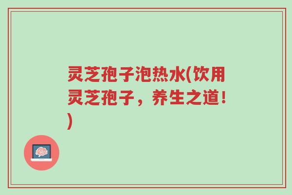 灵芝孢子泡热水(饮用灵芝孢子，养生之道！)-第1张图片-超越