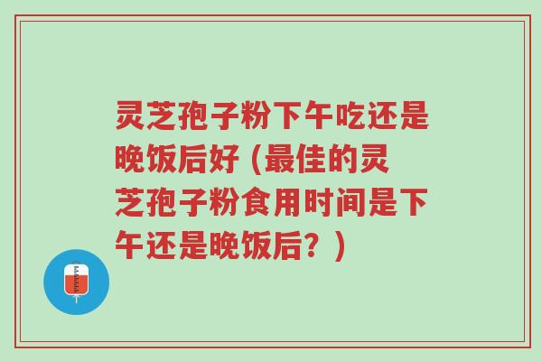 灵芝孢子粉下午吃还是晚饭后好 (最佳的灵芝孢子粉食用时间是下午还是晚饭后?)-第1张图片-超越 灵芝孢子粉下午吃还是晚饭后好 (最佳的灵芝孢子粉食用时间是下午还是晚饭后?)-第1张图片-超越