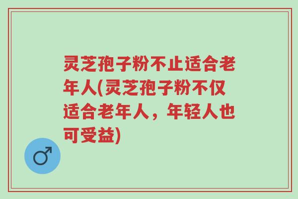 灵芝孢子粉不止适合老年人(灵芝孢子粉不仅适合老年人,年轻人也可受益)-第1张图片-超越 灵芝孢子粉不止适合老年人(灵芝孢子粉不仅适合老年人,年轻人也可受益)-第1张图片-超越
