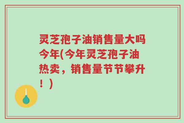 灵芝孢子油销售量大吗今年(今年灵芝孢子油热卖,销售量节节攀升!)-第1张图片-超越 灵芝孢子油销售量大吗今年(今年灵芝孢子油热卖,销售量节节攀升!)-第1张图片-超越