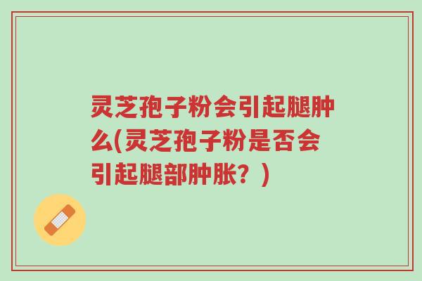灵芝孢子粉会引起腿肿么(灵芝孢子粉是否会引起腿部肿胀?)-第1张图片-超越 灵芝孢子粉会引起腿肿么(灵芝孢子粉是否会引起腿部肿胀?)-第1张图片-超越