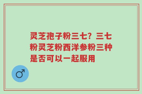 灵芝孢子粉三七？三七粉灵芝粉西洋参粉三种是否可以一起服用-第1张图片-超越