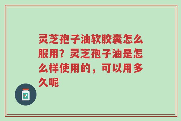 灵芝孢子油软胶囊怎么服用？灵芝孢子油是怎么样使用的，可以用多久呢-第1张图片-超越