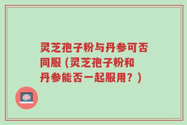 灵芝孢子粉与丹参可否同服 (灵芝孢子粉和丹参能否一起服用?)-第1张图片-超越 灵芝孢子粉与丹参可否同服 (灵芝孢子粉和丹参能否一起服用?)-第1张图片-超越