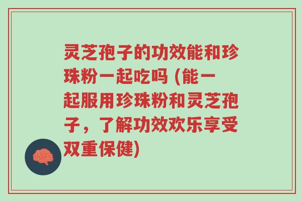 灵芝孢子的功效能和珍珠粉一起吃吗 (能一起服用珍珠粉和灵芝孢子,了解功效欢乐享受双重保健)-第1张图片-超越 灵芝孢子的功效能和珍珠粉一起吃吗 (能一起服用珍珠粉和灵芝孢子,了解功效欢乐享受双重保健)-第1张图片-超越