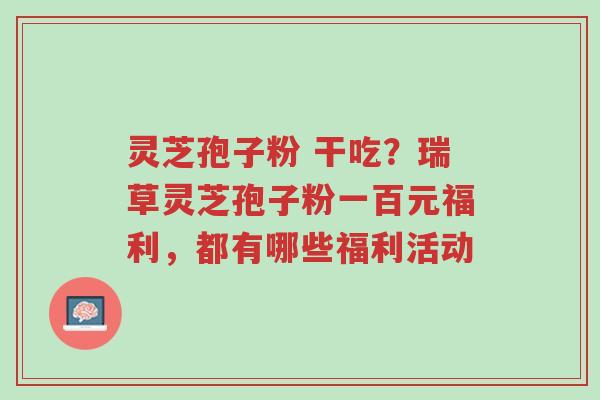 灵芝孢子粉 干吃?瑞草灵芝孢子粉一百元福利,都有哪些福利活动-第1张图片-超越 灵芝孢子粉 干吃?瑞草灵芝孢子粉一百元福利,都有哪些福利活动-第1张图片-超越