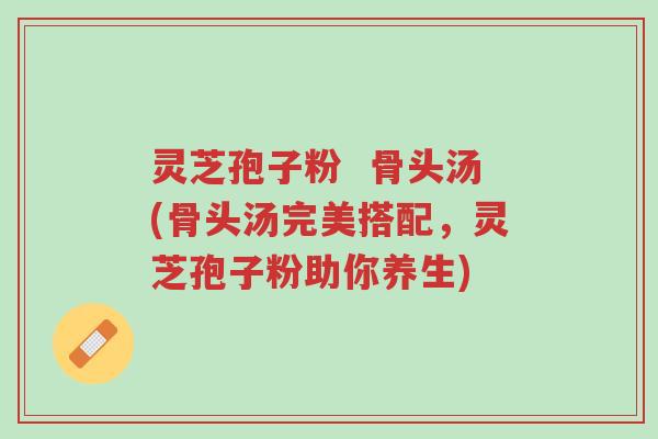 灵芝孢子粉 骨头汤(骨头汤完美搭配,灵芝孢子粉助你养生)-第1张图片-超越 灵芝孢子粉 骨头汤(骨头汤完美搭配,灵芝孢子粉助你养生)-第1张图片-超越