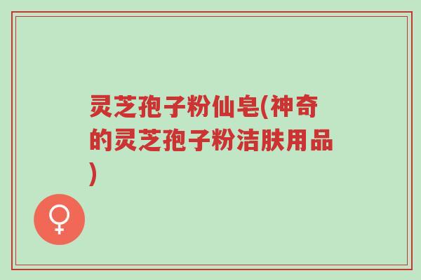 灵芝孢子粉仙皂(神奇的灵芝孢子粉洁肤用品)-第1张图片-超越 灵芝孢子粉仙皂(神奇的灵芝孢子粉洁肤用品)-第1张图片-超越