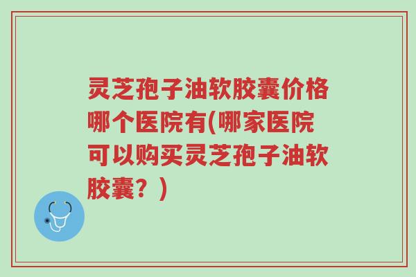 灵芝孢子油软胶囊价格哪个医院有(哪家医院可以购买灵芝孢子油软胶囊?)-第1张图片-超越 灵芝孢子油软胶囊价格哪个医院有(哪家医院可以购买灵芝孢子油软胶囊?)-第1张图片-超越