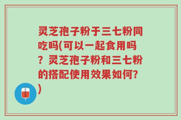 灵芝孢子粉于三七粉同吃吗(可以一起食用吗?灵芝孢子粉和三七粉的搭配使用效果如何?)-第1张图片-超越 灵芝孢子粉于三七粉同吃吗(可以一起食用吗?灵芝孢子粉和三七粉的搭配使用效果如何?)-第1张图片-超越
