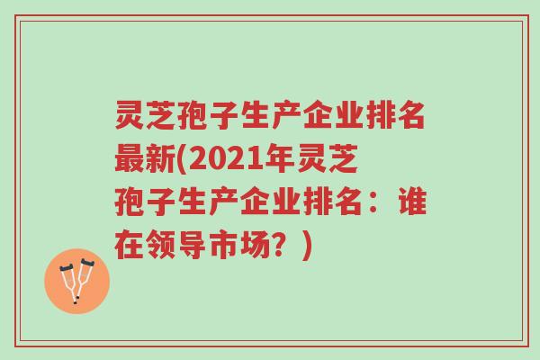 灵芝孢子生产企业排名最新(2021年灵芝孢子生产企业排名:谁在领导市场?)-第1张图片-超越 灵芝孢子生产企业排名最新(2021年灵芝孢子生产企业排名:谁在领导市场?)-第1张图片-超越