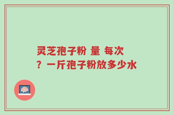 灵芝孢子粉 量 每次？一斤孢子粉放多少水-第1张图片-超越