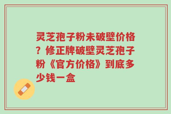 灵芝孢子粉未破壁价格？修正牌破壁灵芝孢子粉《官方价格》到底多少钱一盒-第1张图片-超越
