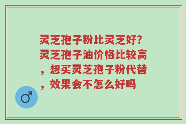 灵芝孢子粉比灵芝好？灵芝孢子油价格比较高，想买灵芝孢子粉代替，效果会不怎么好吗-第1张图片-超越