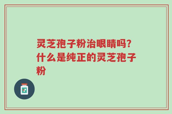 灵芝孢子粉治眼睛吗?什么是纯正的灵芝孢子粉-第1张图片-超越 灵芝孢子粉治眼睛吗?什么是纯正的灵芝孢子粉-第1张图片-超越