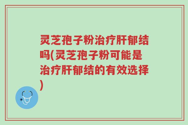 灵芝孢子粉治疗肝郁结吗(灵芝孢子粉可能是治疗肝郁结的有效选择)-第1张图片-超越