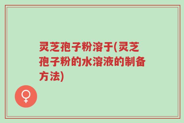 灵芝孢子粉溶于(灵芝孢子粉的水溶液的制备方法)-第1张图片-超越 灵芝孢子粉溶于(灵芝孢子粉的水溶液的制备方法)-第1张图片-超越
