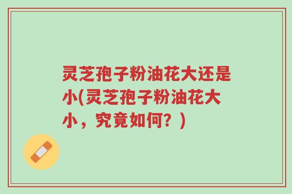 灵芝孢子粉油花大还是小(灵芝孢子粉油花大小,究竟如何?)-第1张图片-超越 灵芝孢子粉油花大还是小(灵芝孢子粉油花大小,究竟如何?)-第1张图片-超越