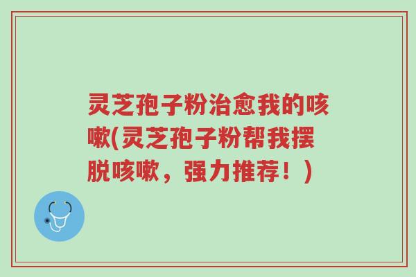 灵芝孢子粉治愈我的咳嗽(灵芝孢子粉帮我摆脱咳嗽,强力推荐!)-第1张图片-超越 灵芝孢子粉治愈我的咳嗽(灵芝孢子粉帮我摆脱咳嗽,强力推荐!)-第1张图片-超越