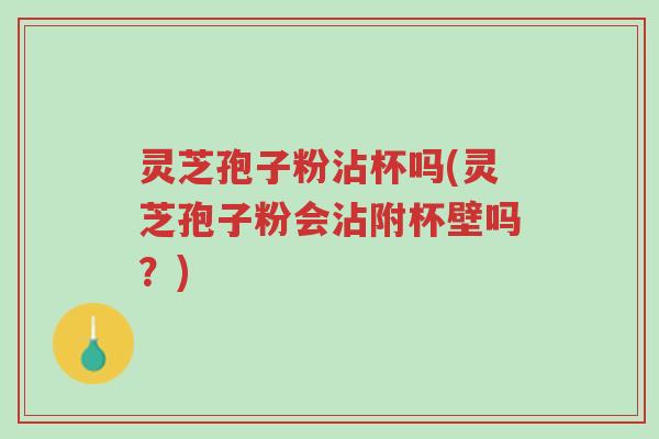 灵芝孢子粉沾杯吗(灵芝孢子粉会沾附杯壁吗?)-第1张图片-超越 灵芝孢子粉沾杯吗(灵芝孢子粉会沾附杯壁吗?)-第1张图片-超越