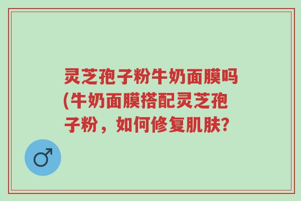 灵芝孢子粉牛奶面膜吗(牛奶面膜搭配灵芝孢子粉,如何修复肌肤?-第1张图片-超越 灵芝孢子粉牛奶面膜吗(牛奶面膜搭配灵芝孢子粉,如何修复肌肤?-第1张图片-超越