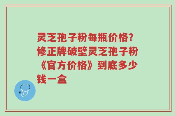 灵芝孢子粉每瓶价格?修正牌破壁灵芝孢子粉《官方价格》到底多少钱一盒-第1张图片-超越 灵芝孢子粉每瓶价格?修正牌破壁灵芝孢子粉《官方价格》到底多少钱一盒-第1张图片-超越