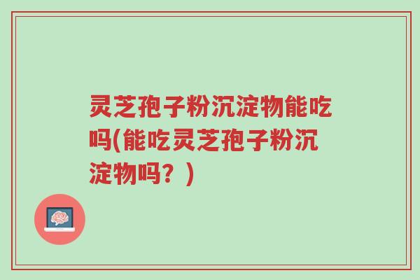 灵芝孢子粉沉淀物能吃吗(能吃灵芝孢子粉沉淀物吗？)-第1张图片-超越