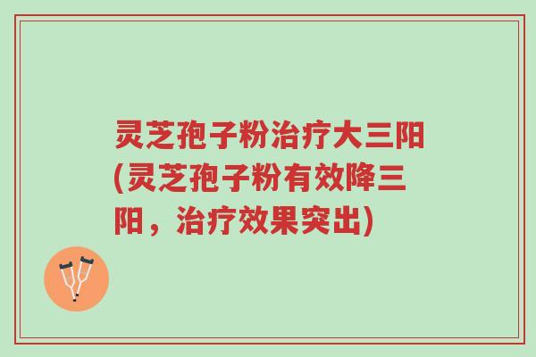 灵芝孢子粉治疗大三阳(灵芝孢子粉有效降三阳，治疗效果突出)-第1张图片-超越