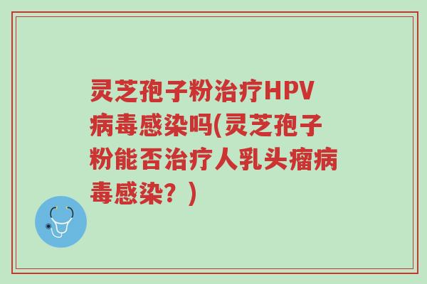 灵芝孢子粉治疗HPV病毒感染吗(灵芝孢子粉能否治疗人乳头瘤病毒感染?)-第1张图片-超越 灵芝孢子粉治疗HPV病毒感染吗(灵芝孢子粉能否治疗人乳头瘤病毒感染?)-第1张图片-超越