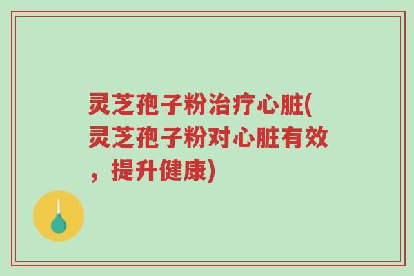 灵芝孢子粉治疗心脏(灵芝孢子粉对心脏有效，提升健康)-第1张图片-超越