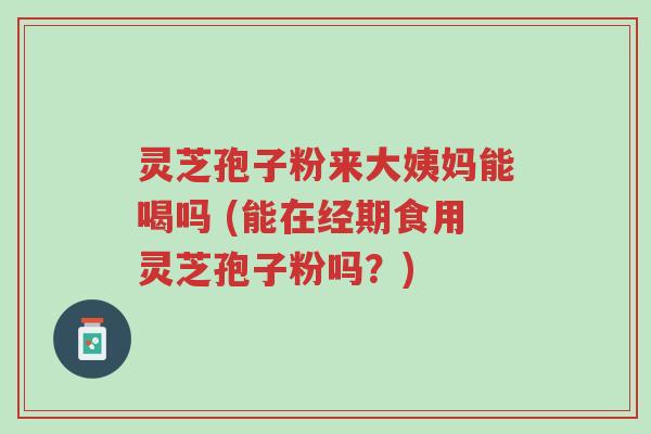 灵芝孢子粉来大姨妈能喝吗 (能在经期食用灵芝孢子粉吗？)-第1张图片-超越
